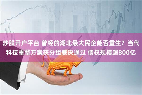 炒股开户平台 曾经的湖北最大民企能否重生？当代科技重整方案获分组表决通过 债权规模超800亿